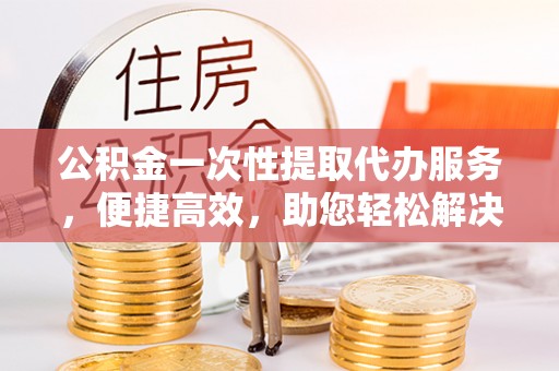 专业公积金一次性提取代办服务，便捷高效，助您轻松解决资金难题