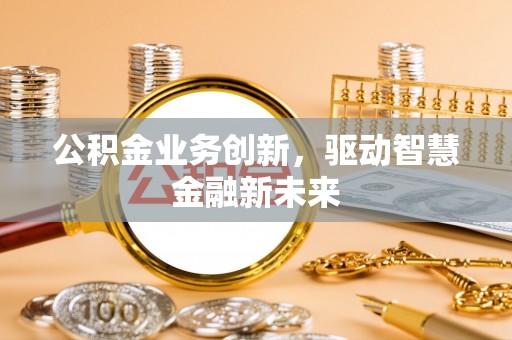 富平公积金业务创新，驱动智慧金融新未来