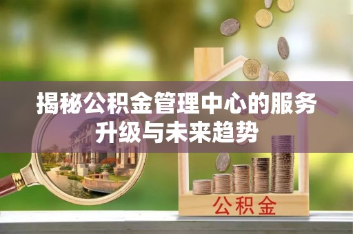 诸城揭秘公积金管理中心的服务升级与未来趋势
