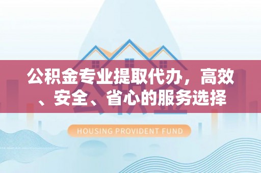 易县公积金专业提取代办，高效、安全、省心的服务选择