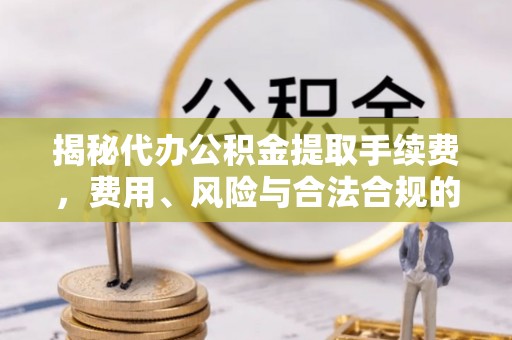 监利揭秘代办公积金提取手续费，费用、风险与合法合规的全解析