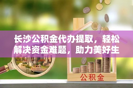 监利长沙公积金代办提取，轻松解决资金难题，助力美好生活