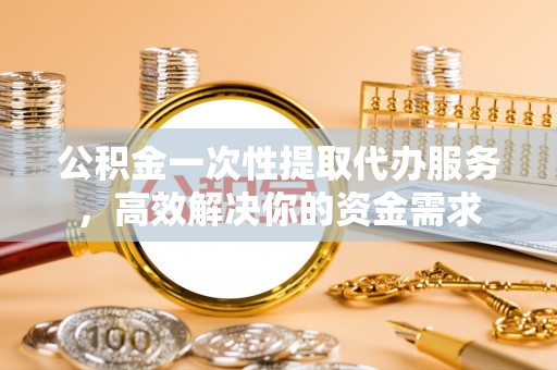 蓬江公积金一次性提取代办服务，高效解决你的资金需求