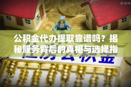 曲阜公积金代办提取靠谱吗？揭秘服务背后的真相与选择指南