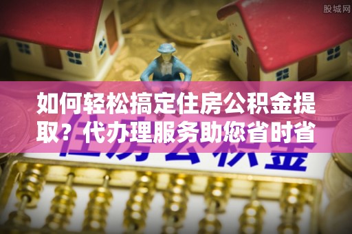 古冶如何轻松搞定住房公积金提取？代办理服务助您省时省力