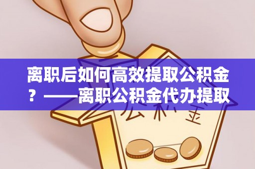 山东离职后如何高效提取公积金？——离职公积金代办提取全流程解析