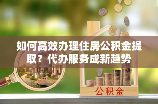 谷城如何高效办理住房公积金提取？代办服务成新趋势