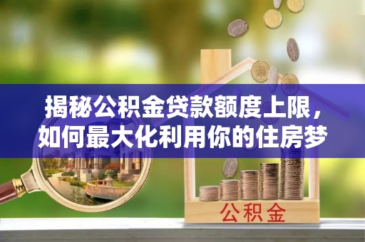 弥陀揭秘公积金贷款额度上限，如何最大化利用你的住房梦想资金？