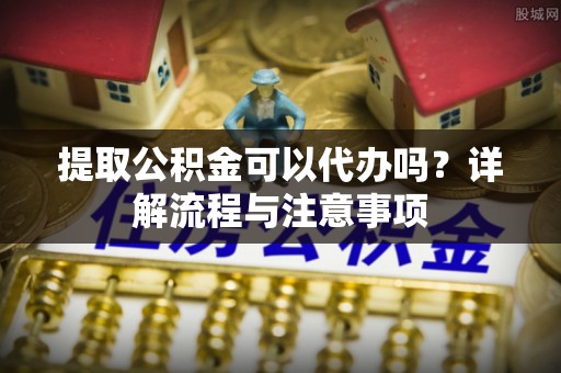 闽侯提取公积金可以代办吗？详解流程与注意事项