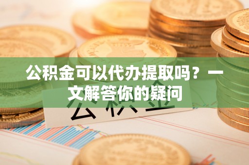 北竿公积金可以代办提取吗？一文解答你的疑问