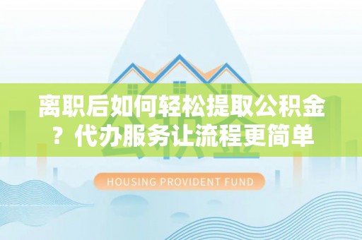 江山离职后如何轻松提取公积金？代办服务让流程更简单