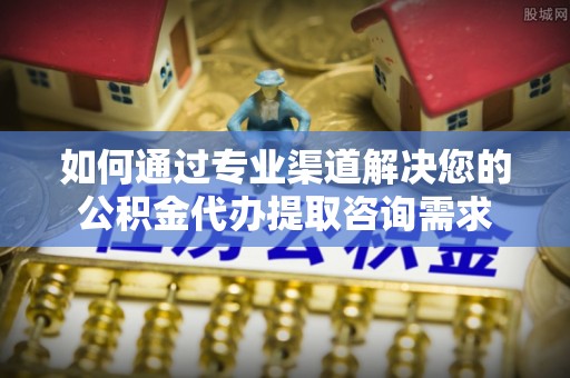 江山如何通过专业渠道解决您的公积金代办提取咨询需求