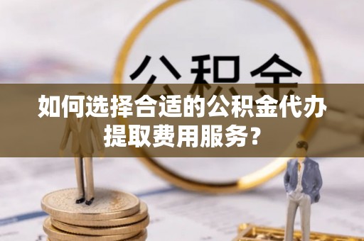 卫滨如何选择合适的公积金代办提取费用服务？