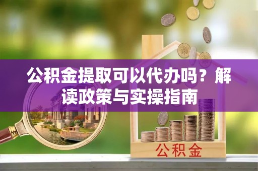 梅县公积金提取可以代办吗？解读政策与实操指南