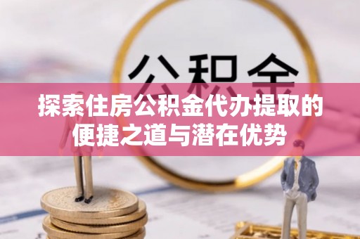 梅县探索住房公积金代办提取的便捷之道与潜在优势