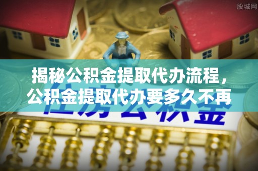 汾西揭秘公积金提取代办流程，公积金提取代办要多久不再迷茫