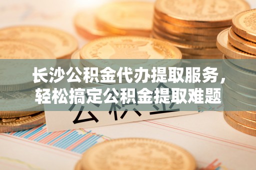 石柱长沙公积金代办提取服务，轻松搞定公积金提取难题
