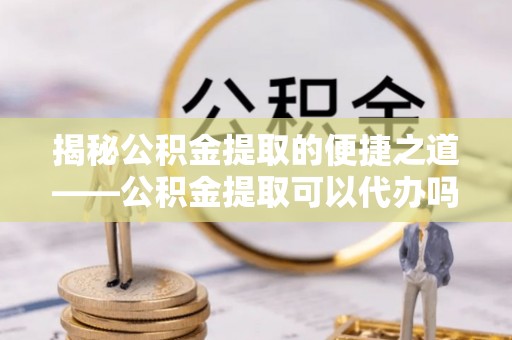 静宁揭秘公积金提取的便捷之道——公积金提取可以代办吗？