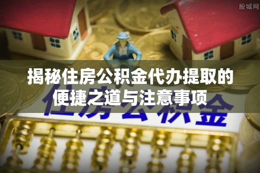 察雅揭秘住房公积金代办提取的便捷之道与注意事项