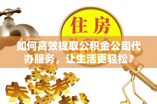张家界如何高效提取公积金公司代办服务，让生活更轻松？