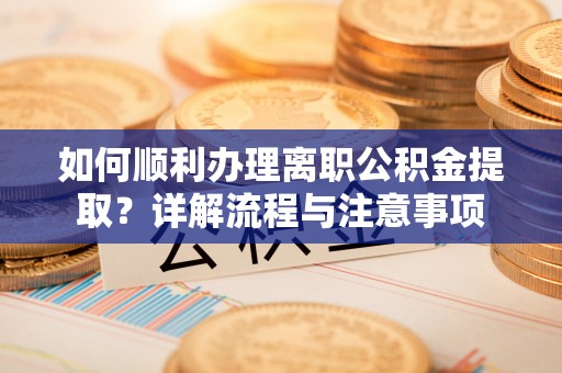怀化如何顺利办理离职公积金提取？详解流程与注意事项