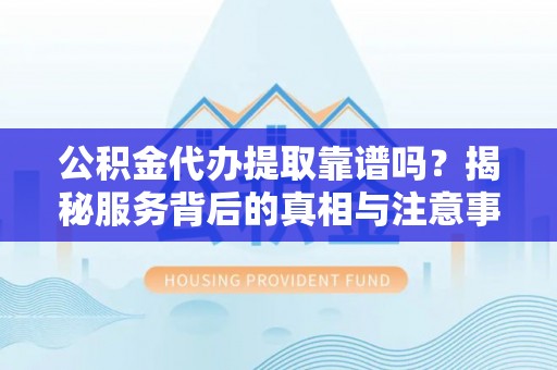 怀化公积金代办提取靠谱吗？揭秘服务背后的真相与注意事项