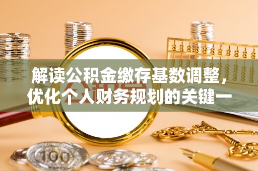 怀化解读公积金缴存基数调整，优化个人财务规划的关键一步
