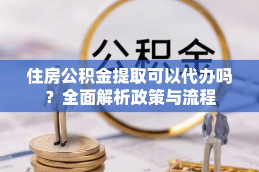 章丘住房公积金提取可以代办吗？全面解析政策与流程