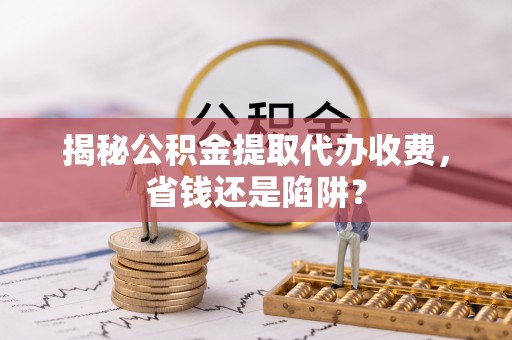 昌都揭秘公积金提取代办收费，省钱还是陷阱？