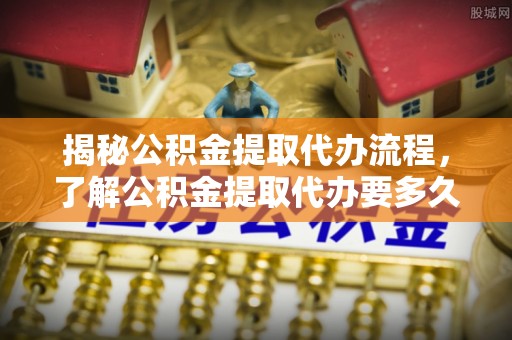 曹妃甸揭秘公积金提取代办流程，了解公积金提取代办要多久的关键因素