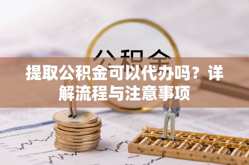 上蔡提取公积金可以代办吗？详解流程与注意事项
