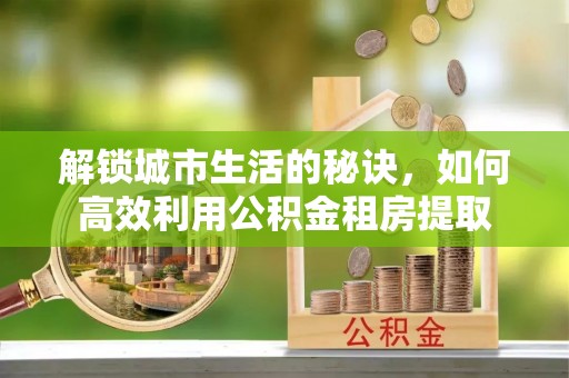 水林解锁城市生活的秘诀，如何高效利用公积金租房提取