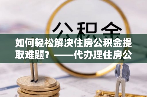 浮梁如何轻松解决住房公积金提取难题？——代办理住房公积金提取服务解析