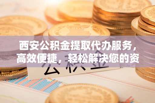 乳山西安公积金提取代办服务，高效便捷，轻松解决您的资金需求