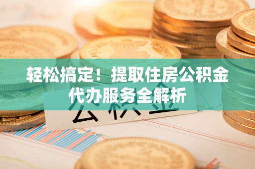化德轻松搞定！提取住房公积金代办服务全解析