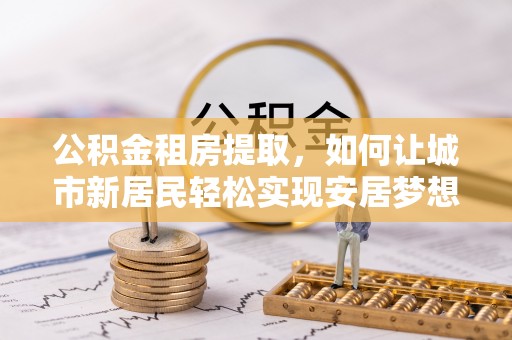 卓尼公积金租房提取，如何让城市新居民轻松实现安居梦想