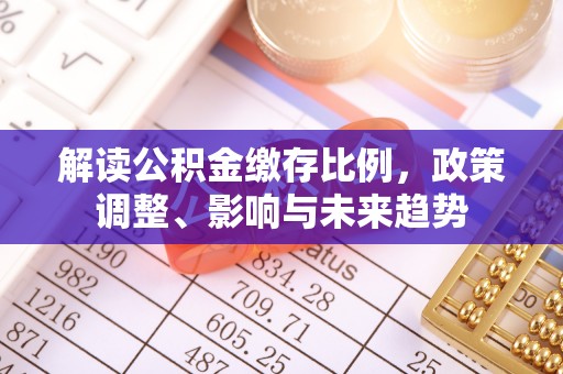 邓州解读公积金缴存比例，政策调整、影响与未来趋势