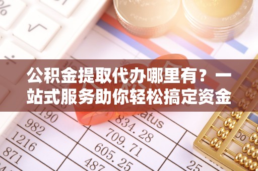 乳山公积金提取代办哪里有？一站式服务助你轻松搞定资金难题