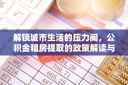 阳明解锁城市生活的压力阀，公积金租房提取的政策解读与实践指南