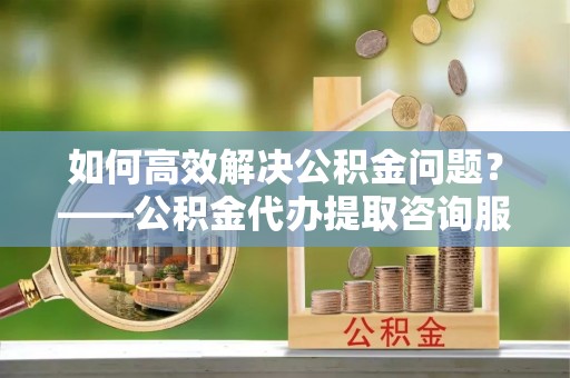 泾县如何高效解决公积金问题？——公积金代办提取咨询服务指南