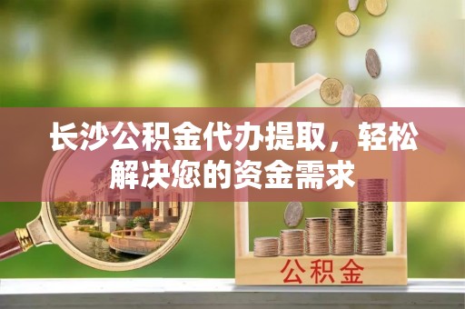余庆长沙公积金代办提取，轻松解决您的资金需求