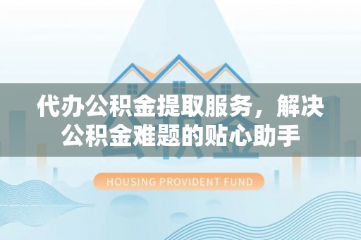 鄂城代办公积金提取服务，解决公积金难题的贴心助手