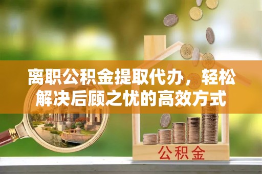 鄂城离职公积金提取代办，轻松解决后顾之忧的高效方式