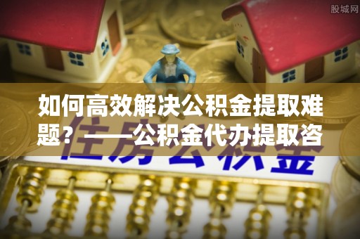 任城如何高效解决公积金提取难题？——公积金代办提取咨询服务全解析