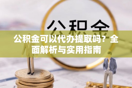 抚松公积金可以代办提取吗？全面解析与实用指南