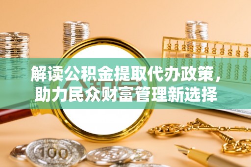 玉林解读公积金提取代办政策，助力民众财富管理新选择