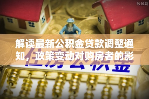 玉林解读最新公积金贷款调整通知，政策变动对购房者的影响