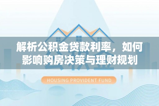 湘潭解析公积金贷款利率，如何影响购房决策与理财规划