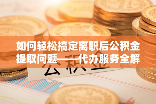 城口如何轻松搞定离职后公积金提取问题——代办服务全解析