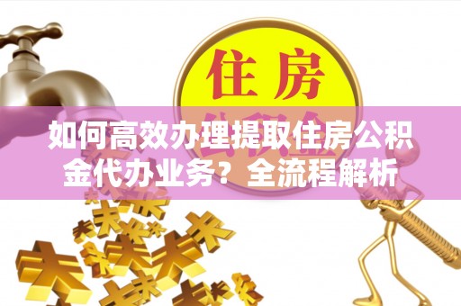 中方如何高效办理提取住房公积金代办业务？全流程解析